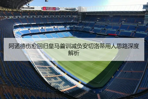 阿诺德伤愈回归皇马首训减负安切洛蒂用人思路深度解析